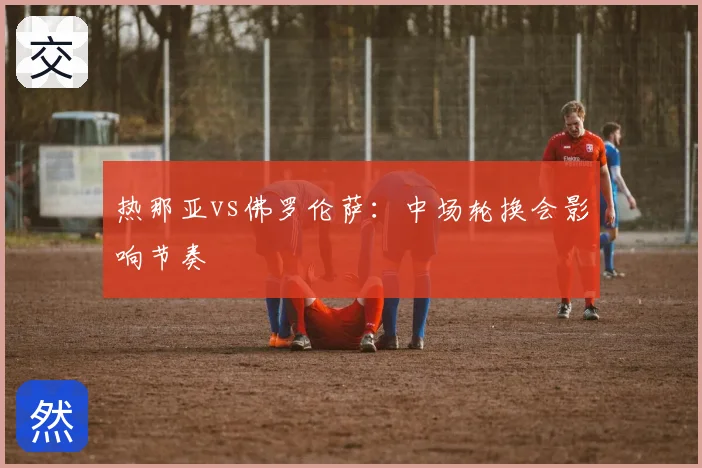热那亚vs佛罗伦萨：中场轮换会影响节奏